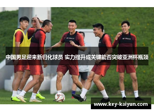 中国男足迎来新归化球员 实力提升成关键能否突破亚洲杯瓶颈